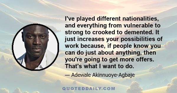 I've played different nationalities, and everything from vulnerable to strong to crooked to demented. It just increases your possibilities of work because, if people know you can do just about anything, then you're