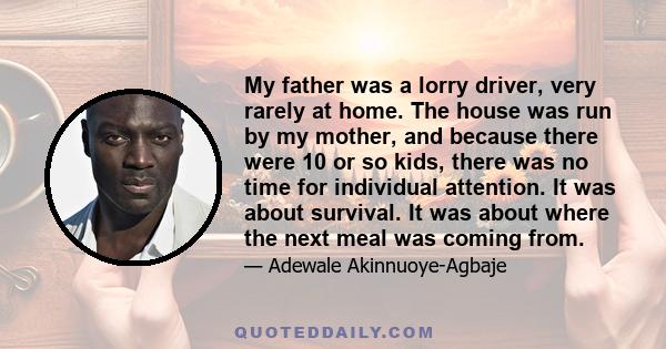 My father was a lorry driver, very rarely at home. The house was run by my mother, and because there were 10 or so kids, there was no time for individual attention. It was about survival. It was about where the next