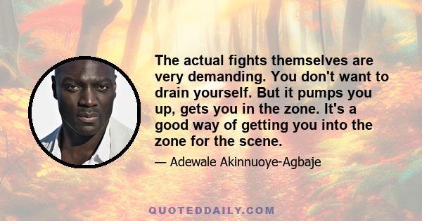 The actual fights themselves are very demanding. You don't want to drain yourself. But it pumps you up, gets you in the zone. It's a good way of getting you into the zone for the scene.