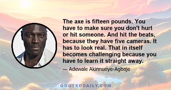 The axe is fifteen pounds. You have to make sure you don't hurt or hit someone. And hit the beats, because they have five cameras. It has to look real. That in itself becomes challenging because you have to learn it