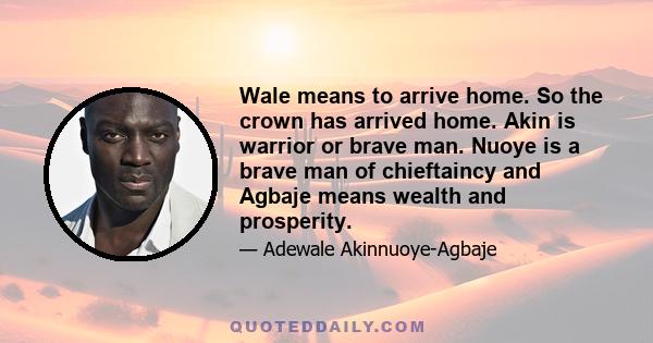 Wale means to arrive home. So the crown has arrived home. Akin is warrior or brave man. Nuoye is a brave man of chieftaincy and Agbaje means wealth and prosperity.