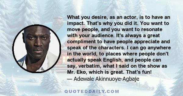 What you desire, as an actor, is to have an impact. That's why you did it. You want to move people, and you want to resonate with your audience. It's always a great compliment to have people appreciate and speak of the