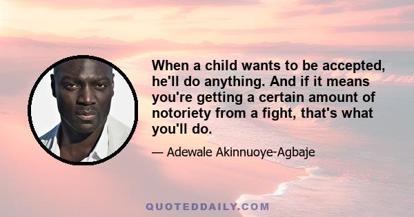 When a child wants to be accepted, he'll do anything. And if it means you're getting a certain amount of notoriety from a fight, that's what you'll do.