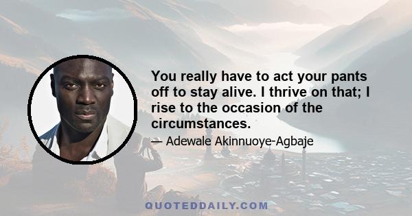 You really have to act your pants off to stay alive. I thrive on that; I rise to the occasion of the circumstances.