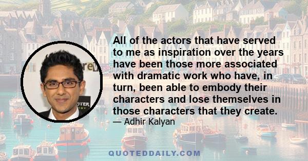 All of the actors that have served to me as inspiration over the years have been those more associated with dramatic work who have, in turn, been able to embody their characters and lose themselves in those characters