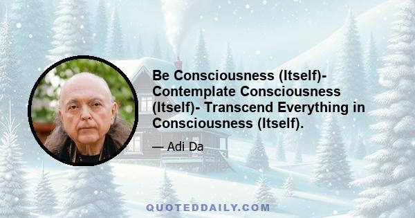 Be Consciousness (Itself)- Contemplate Consciousness (Itself)- Transcend Everything in Consciousness (Itself).