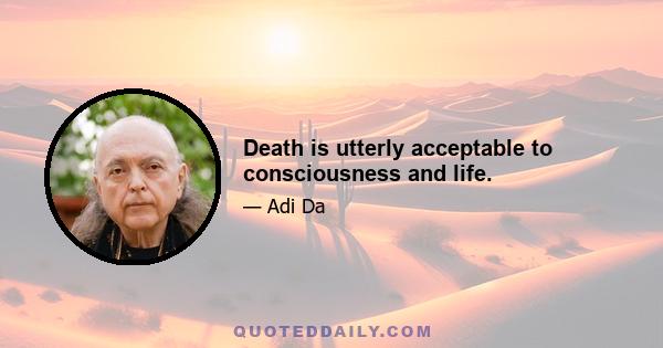 Death is utterly acceptable to consciousness and life.