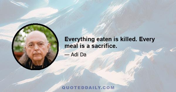 Everything eaten is killed. Every meal is a sacrifice.