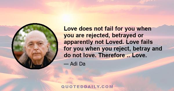 Love does not fail for you when you are rejected, betrayed or apparently not Loved. Love fails for you when you reject, betray and do not love. Therefore .. Love.