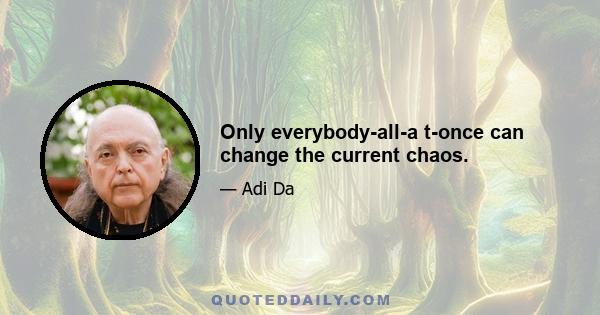 Only everybody-all-a t-once can change the current chaos.