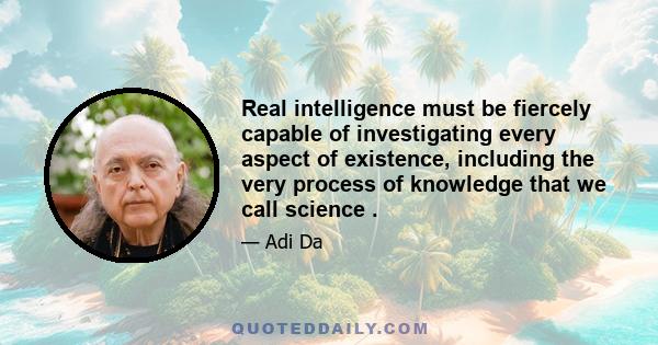 Real intelligence must be fiercely capable of investigating every aspect of existence, including the very process of knowledge that we call science .