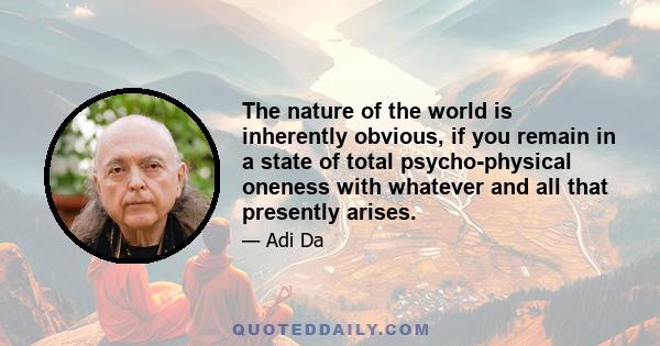 The nature of the world is inherently obvious, if you remain in a state of total psycho-physical oneness with whatever and all that presently arises.