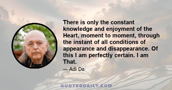 There is only the constant knowledge and enjoyment of the Heart, moment to moment, through the instant of all conditions of appearance and disappearance. Of this I am perfectly certain. I am That.