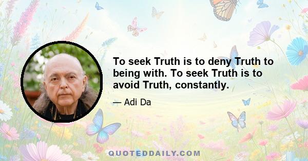 To seek Truth is to deny Truth to being with. To seek Truth is to avoid Truth, constantly.