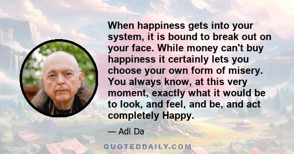 When happiness gets into your system, it is bound to break out on your face. While money can't buy happiness it certainly lets you choose your own form of misery. You always know, at this very moment, exactly what it