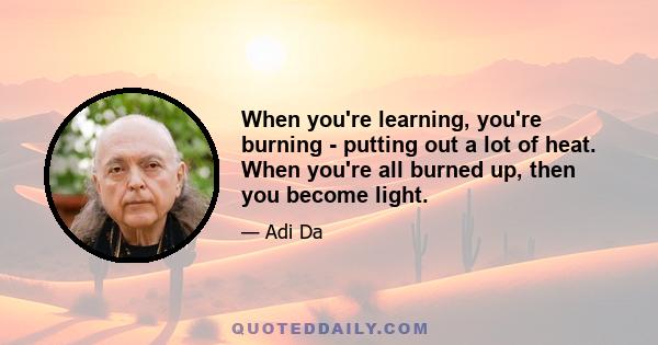 When you're learning, you're burning - putting out a lot of heat. When you're all burned up, then you become light.