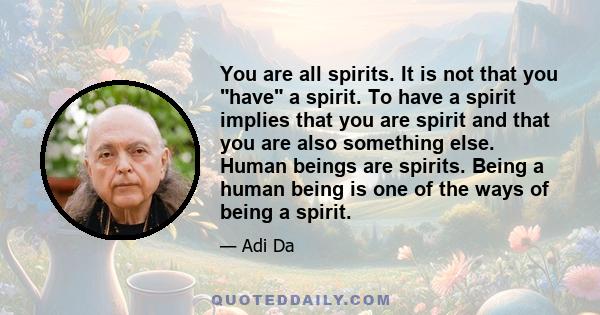 You are all spirits. It is not that you have a spirit. To have a spirit implies that you are spirit and that you are also something else. Human beings are spirits. Being a human being is one of the ways of being a