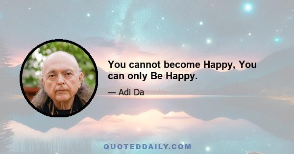 You cannot become Happy, You can only Be Happy.