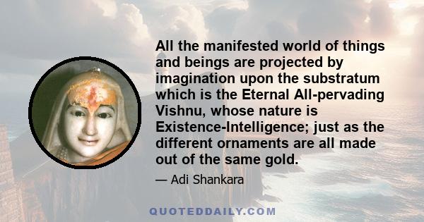 All the manifested world of things and beings are projected by imagination upon the substratum which is the Eternal All-pervading Vishnu, whose nature is Existence-Intelligence; just as the different ornaments are all