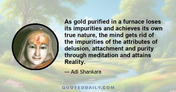 As gold purified in a furnace loses its impurities and achieves its own true nature, the mind gets rid of the impurities of the attributes of delusion, attachment and purity through meditation and attains Reality.