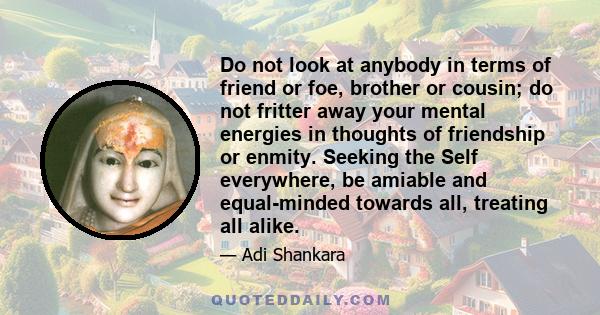 Do not look at anybody in terms of friend or foe, brother or cousin; do not fritter away your mental energies in thoughts of friendship or enmity. Seeking the Self everywhere, be amiable and equal-minded towards all,