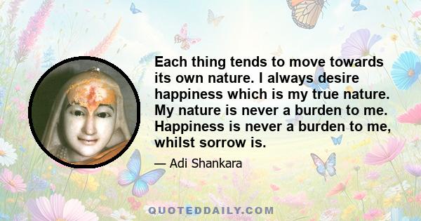 Each thing tends to move towards its own nature. I always desire happiness which is my true nature. My nature is never a burden to me. Happiness is never a burden to me, whilst sorrow is.