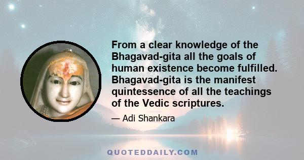 From a clear knowledge of the Bhagavad-gita all the goals of human existence become fulfilled. Bhagavad-gita is the manifest quintessence of all the teachings of the Vedic scriptures.