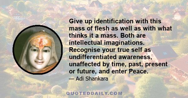 Give up identification with this mass of flesh as well as with what thinks it a mass. Both are intellectual imaginations. Recognise your true self as undifferentiated awareness, unaffected by time, past, present or