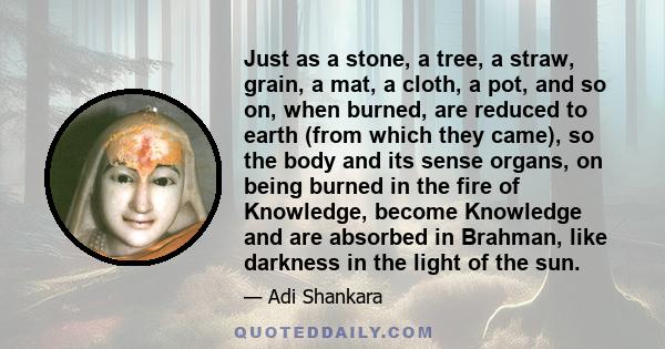 Just as a stone, a tree, a straw, grain, a mat, a cloth, a pot, and so on, when burned, are reduced to earth (from which they came), so the body and its sense organs, on being burned in the fire of Knowledge, become