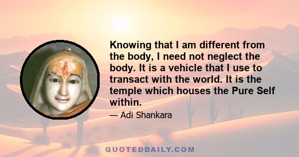 Knowing that I am different from the body, I need not neglect the body. It is a vehicle that I use to transact with the world. It is the temple which houses the Pure Self within.