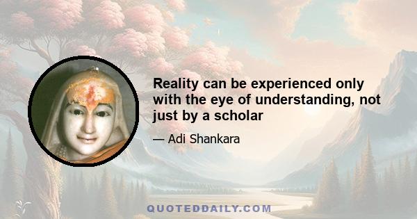 Reality can be experienced only with the eye of understanding, not just by a scholar