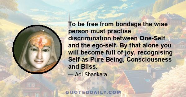 To be free from bondage the wise person must practise discrimination between One-Self and the ego-self. By that alone you will become full of joy, recognising Self as Pure Being, Consciousness and Bliss.