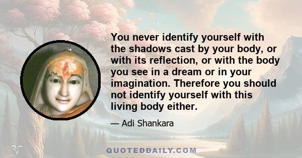 You never identify yourself with the shadows cast by your body, or with its reflection, or with the body you see in a dream or in your imagination. Therefore you should not identify yourself with this living body either.