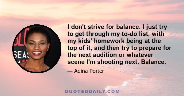 I don't strive for balance. I just try to get through my to-do list, with my kids' homework being at the top of it, and then try to prepare for the next audition or whatever scene I'm shooting next. Balance.