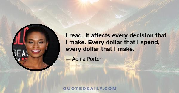 I read. It affects every decision that I make. Every dollar that I spend, every dollar that I make.