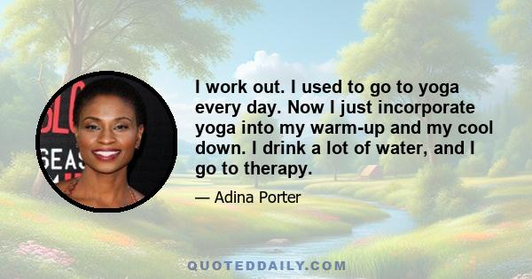 I work out. I used to go to yoga every day. Now I just incorporate yoga into my warm-up and my cool down. I drink a lot of water, and I go to therapy.