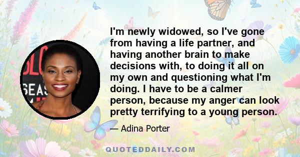 I'm newly widowed, so I've gone from having a life partner, and having another brain to make decisions with, to doing it all on my own and questioning what I'm doing. I have to be a calmer person, because my anger can