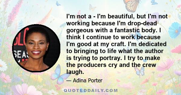 I'm not a - I'm beautiful, but I'm not working because I'm drop-dead gorgeous with a fantastic body. I think I continue to work because I'm good at my craft. I'm dedicated to bringing to life what the author is trying