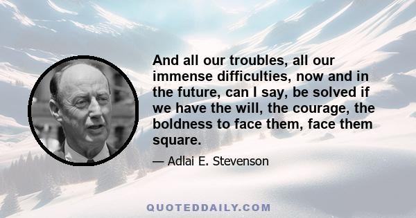 And all our troubles, all our immense difficulties, now and in the future, can I say, be solved if we have the will, the courage, the boldness to face them, face them square.