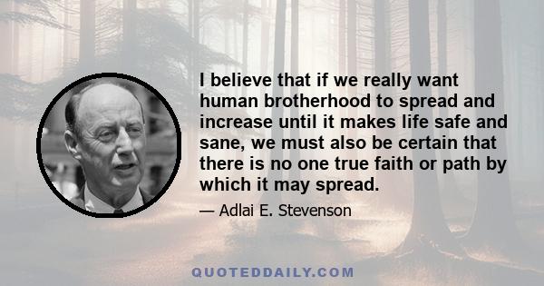 I believe that if we really want human brotherhood to spread and increase until it makes life safe and sane, we must also be certain that there is no one true faith or path by which it may spread.