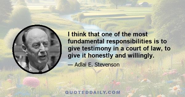 I think that one of the most fundamental responsibilities is to give testimony in a court of law, to give it honestly and willingly.