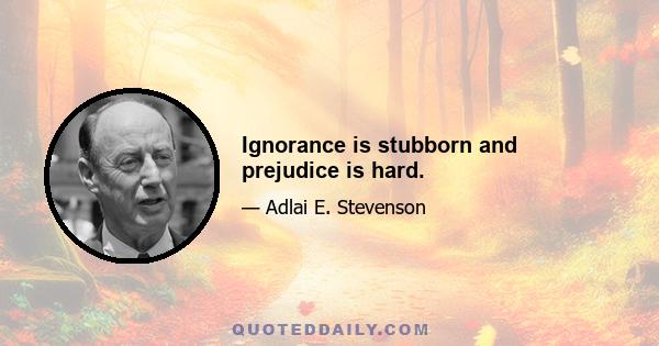 Ignorance is stubborn and prejudice is hard.