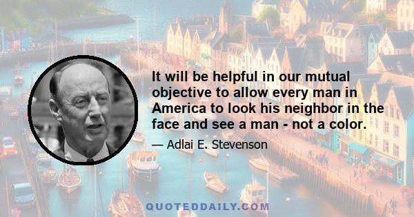 It will be helpful in our mutual objective to allow every man in America to look his neighbor in the face and see a man - not a color.