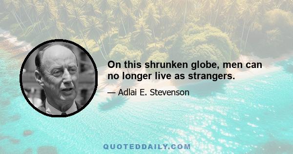 On this shrunken globe, men can no longer live as strangers.