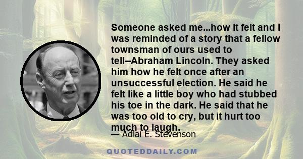 Someone asked me...how it felt and I was reminded of a story that a fellow townsman of ours used to tell--Abraham Lincoln. They asked him how he felt once after an unsuccessful election. He said he felt like a little