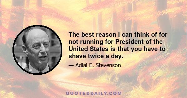 The best reason I can think of for not running for President of the United States is that you have to shave twice a day.