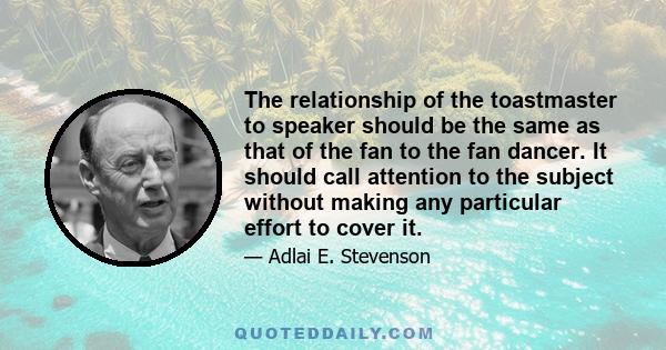 The relationship of the toastmaster to speaker should be the same as that of the fan to the fan dancer. It should call attention to the subject without making any particular effort to cover it.