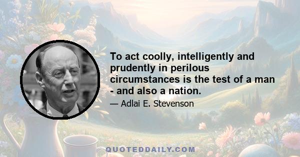 To act coolly, intelligently and prudently in perilous circumstances is the test of a man - and also a nation.