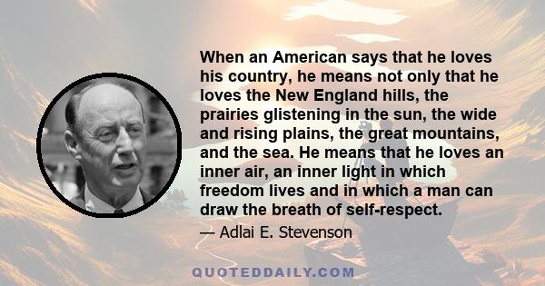 When an American says that he loves his country, he means not only that he loves the New England hills, the prairies glistening in the sun, the wide and rising plains, the great mountains, and the sea. He means that he