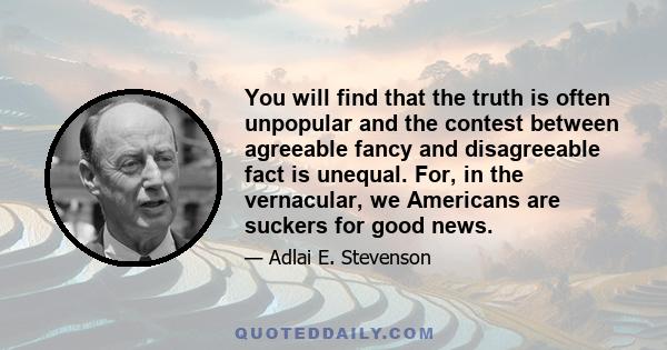 You will find that the truth is often unpopular and the contest between agreeable fancy and disagreeable fact is unequal. For, in the vernacular, we Americans are suckers for good news.